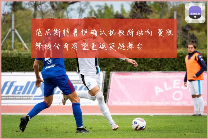 范尼斯特鲁伊确认执教新动向 曼联锋线传奇有望重返英超舞台