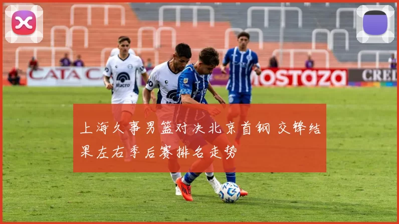 上海久事男篮对决北京首钢 交锋结果左右季后赛排名走势