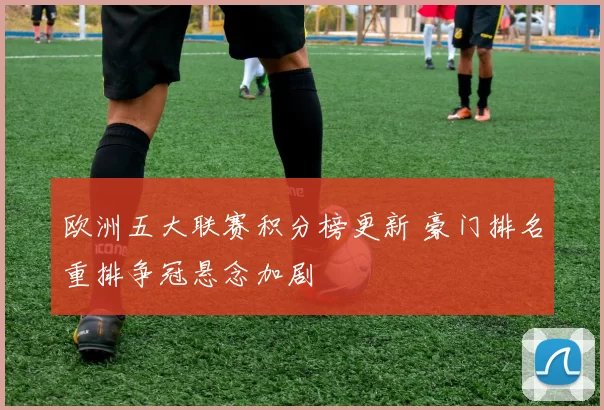 欧洲五大联赛积分榜更新 豪门排名重排争冠悬念加剧