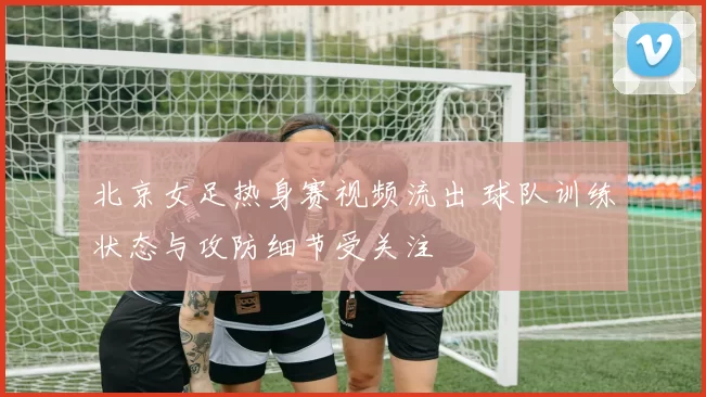 北京女足热身赛视频流出 球队训练状态与攻防细节受关注