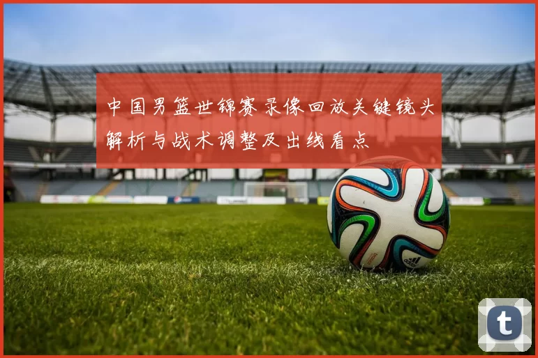 中国男篮世锦赛录像回放关键镜头解析与战术调整及出线看点