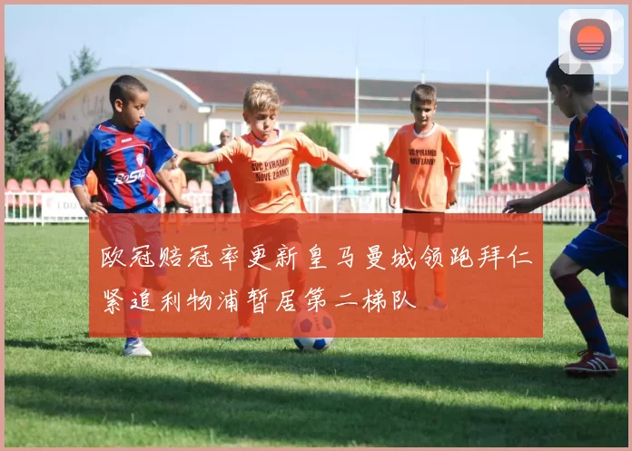 欧冠赔冠率更新皇马曼城领跑拜仁紧追利物浦暂居第二梯队