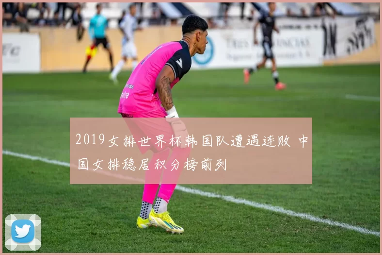 2019女排世界杯韩国队遭遇连败 中国女排稳居积分榜前列