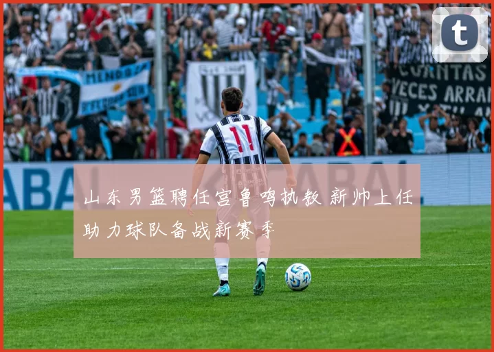 山东男篮聘任宫鲁鸣执教 新帅上任助力球队备战新赛季