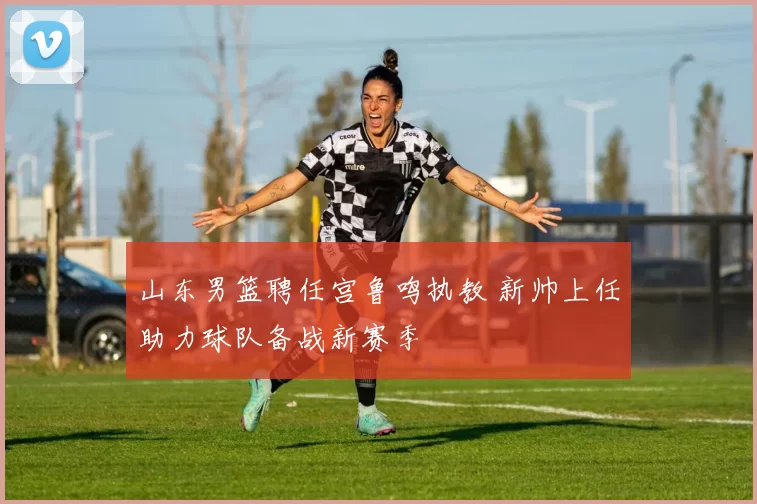 山东男篮聘任宫鲁鸣执教 新帅上任助力球队备战新赛季