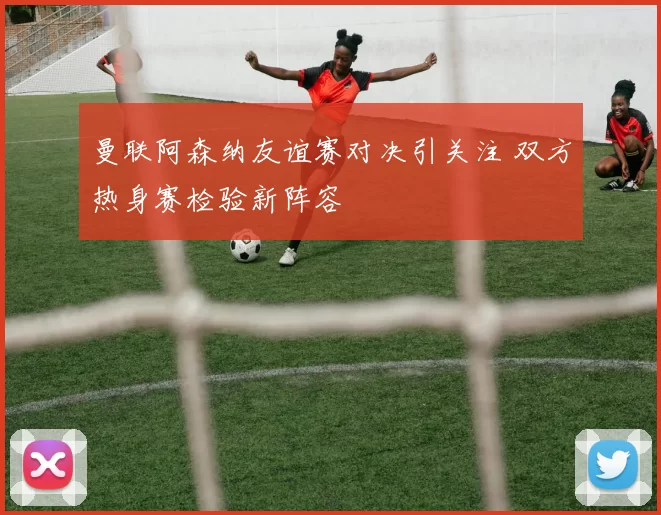 曼联阿森纳友谊赛对决引关注 双方热身赛检验新阵容