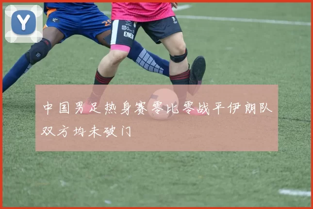 中国男足热身赛零比零战平伊朗队双方均未破门