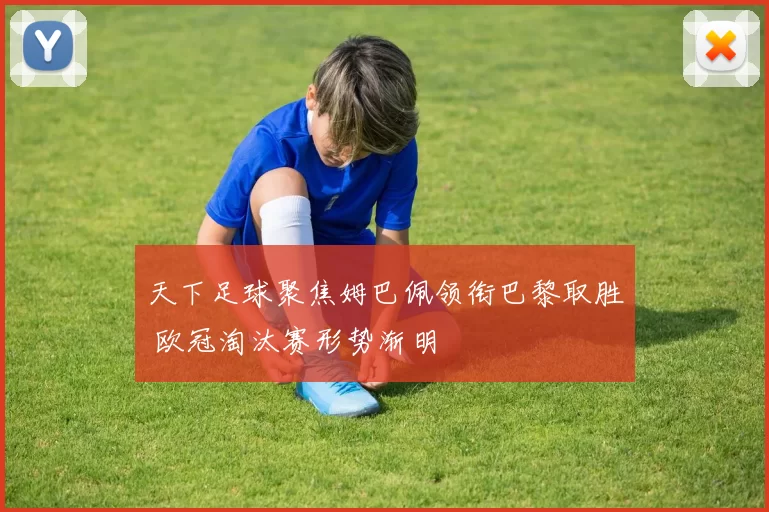 天下足球聚焦姆巴佩领衔巴黎取胜 欧冠淘汰赛形势渐明