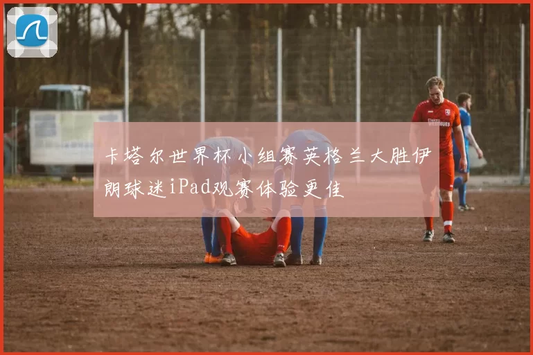 卡塔尔世界杯小组赛英格兰大胜伊朗球迷iPad观赛体验更佳