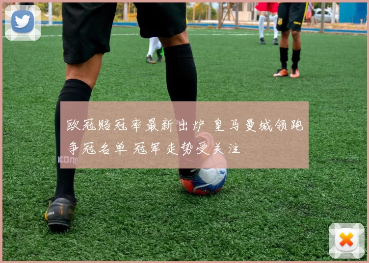 欧冠赔冠率最新出炉 皇马曼城领跑争冠名单 冠军走势受关注