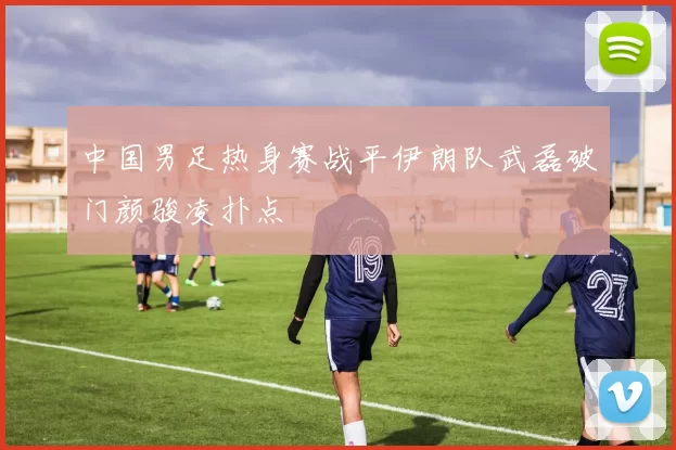 中国男足热身赛战平伊朗队武磊破门颜骏凌扑点