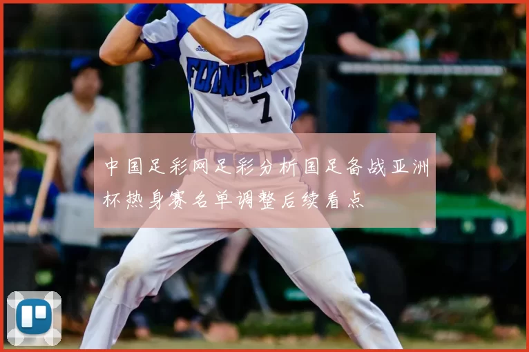 中国足彩网足彩分析国足备战亚洲杯热身赛名单调整后续看点