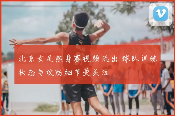 北京女足热身赛视频流出 球队训练状态与攻防细节受关注