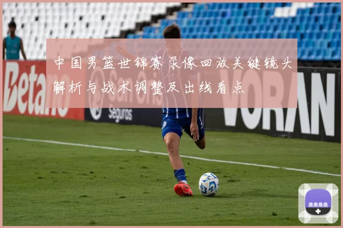 中国男篮世锦赛录像回放关键镜头解析与战术调整及出线看点