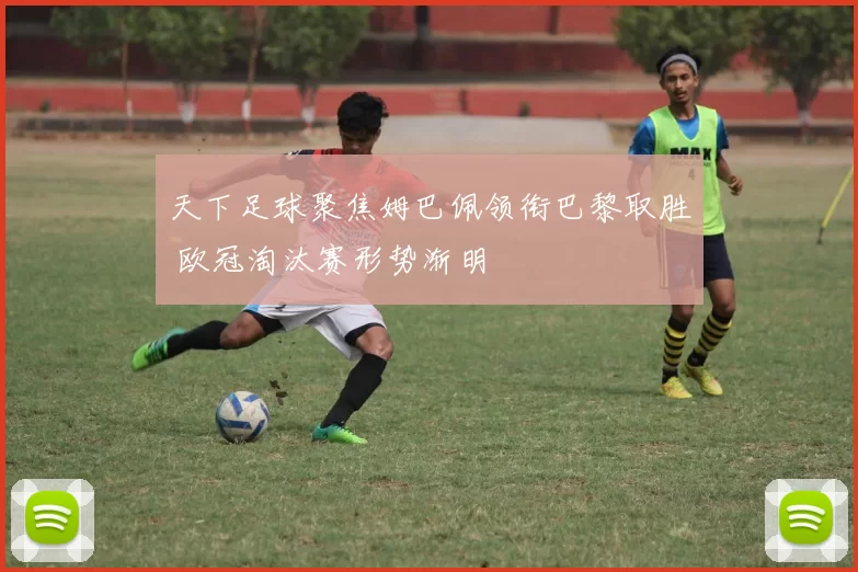 天下足球聚焦姆巴佩领衔巴黎取胜 欧冠淘汰赛形势渐明