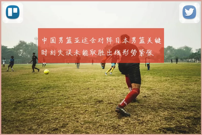 中国男篮亚运会对阵日本男篮关键时刻失误未能取胜出线形势紧张