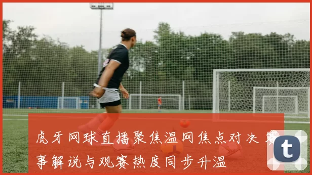 虎牙网球直播聚焦温网焦点对决 赛事解说与观赛热度同步升温