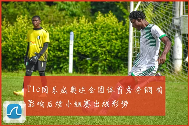 Tlc同乐成奥运会团体首秀夺铜 将影响后续小组赛出线形势