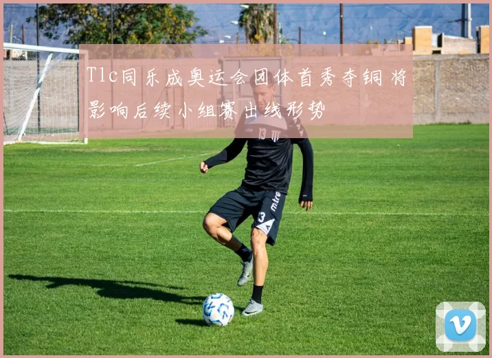 Tlc同乐成奥运会团体首秀夺铜 将影响后续小组赛出线形势