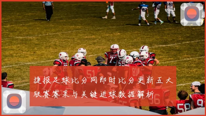 捷报足球比分网即时比分更新五大联赛赛果与关键进球数据解析