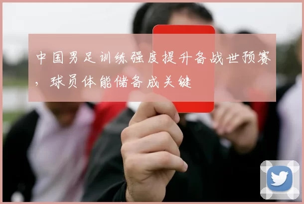 中国男足训练强度提升备战世预赛，球员体能储备成关键