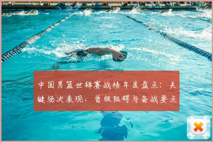 中国男篮世锦赛战绩年度盘点:关键场次表现、晋级阻碍与备战要点