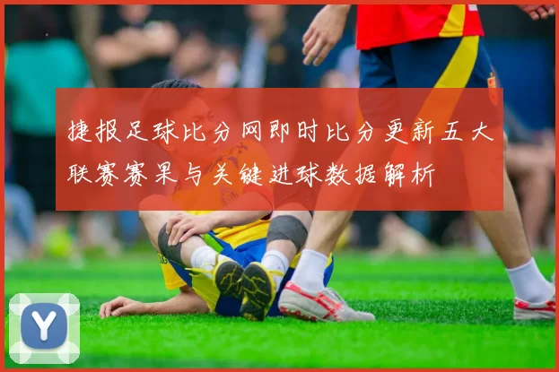 捷报足球比分网即时比分更新五大联赛赛果与关键进球数据解析