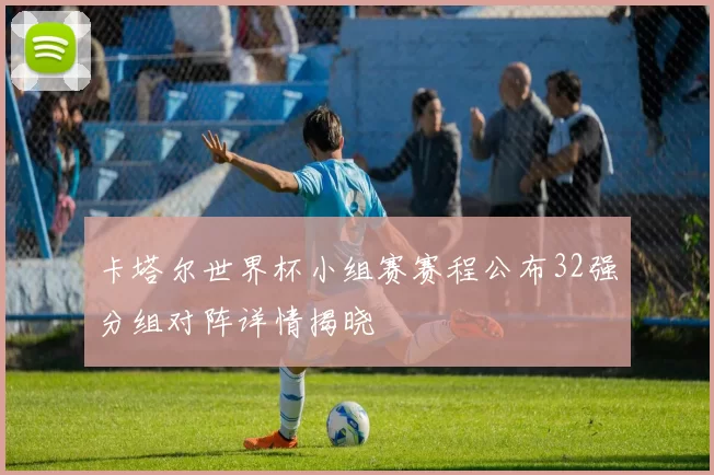 卡塔尔世界杯小组赛赛程公布32强分组对阵详情揭晓