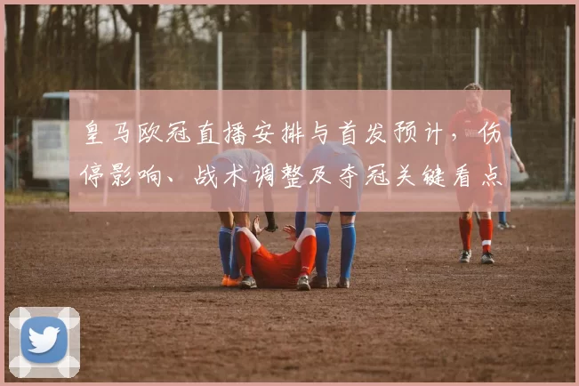 皇马欧冠直播安排与首发预计，伤停影响、战术调整及夺冠关键看点