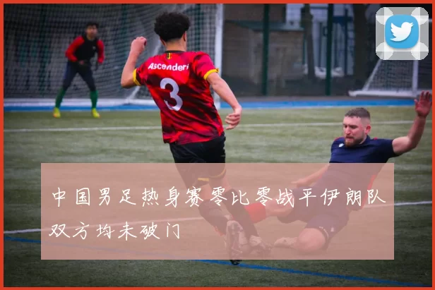 中国男足热身赛零比零战平伊朗队双方均未破门