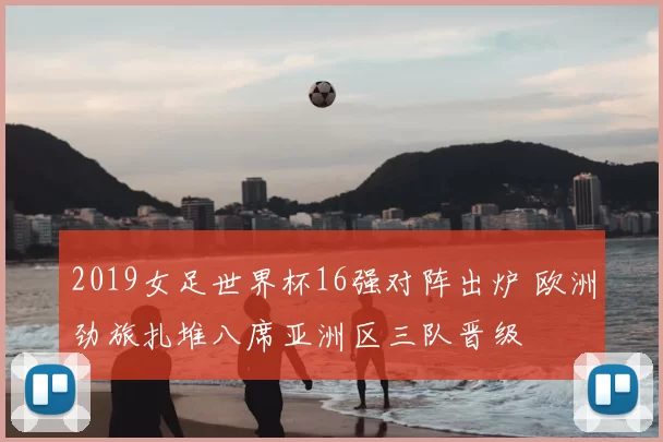 2019女足世界杯16强对阵出炉 欧洲劲旅扎堆八席亚洲区三队晋级