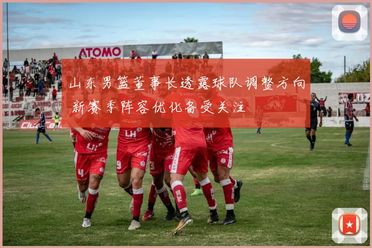山东男篮董事长透露球队调整方向 新赛季阵容优化备受关注
