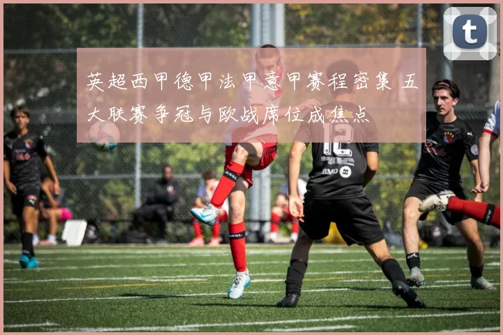 英超西甲德甲法甲意甲赛程密集 五大联赛争冠与欧战席位成焦点