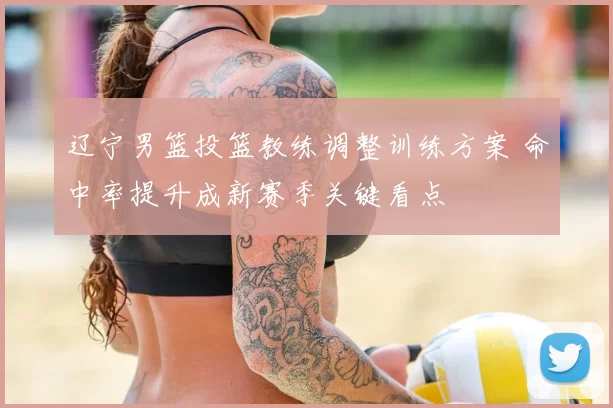 辽宁男篮投篮教练调整训练方案 命中率提升成新赛季关键看点