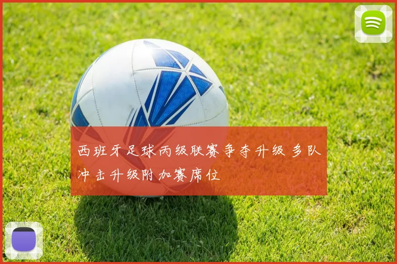 西班牙足球丙级联赛争夺升级 多队冲击升级附加赛席位