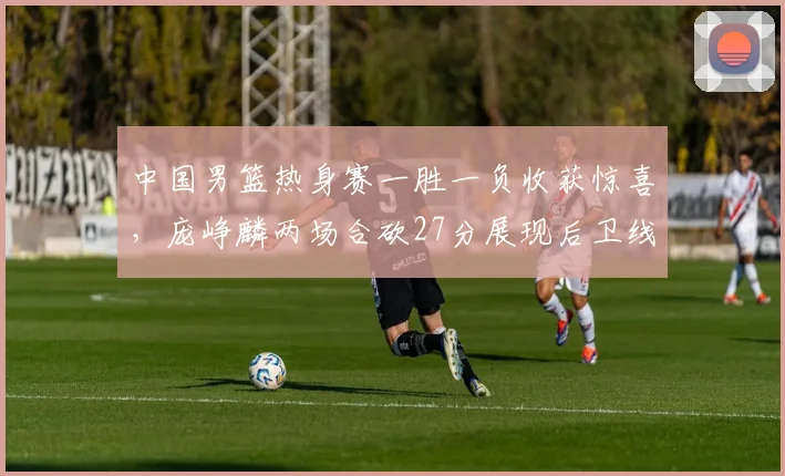 中国男篮热身赛一胜一负收获惊喜，庞峥麟两场合砍27分展现后卫线新气象