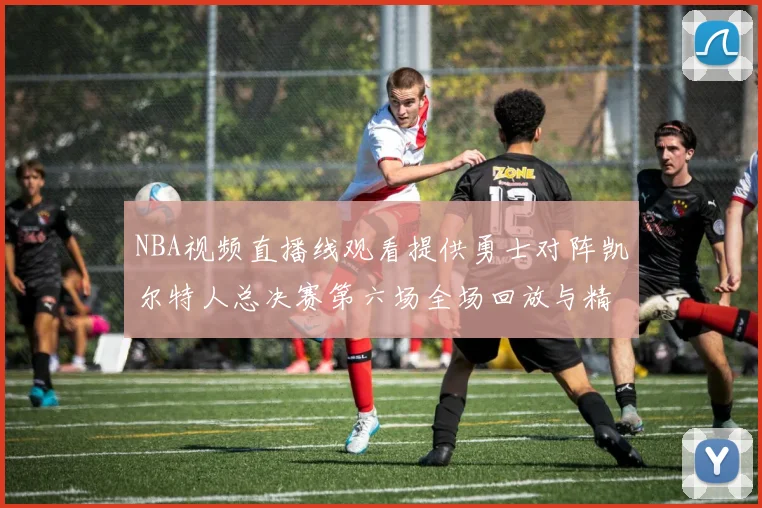 NBA视频直播线观看提供勇士对阵凯尔特人总决赛第六场全场回放与精彩集锦